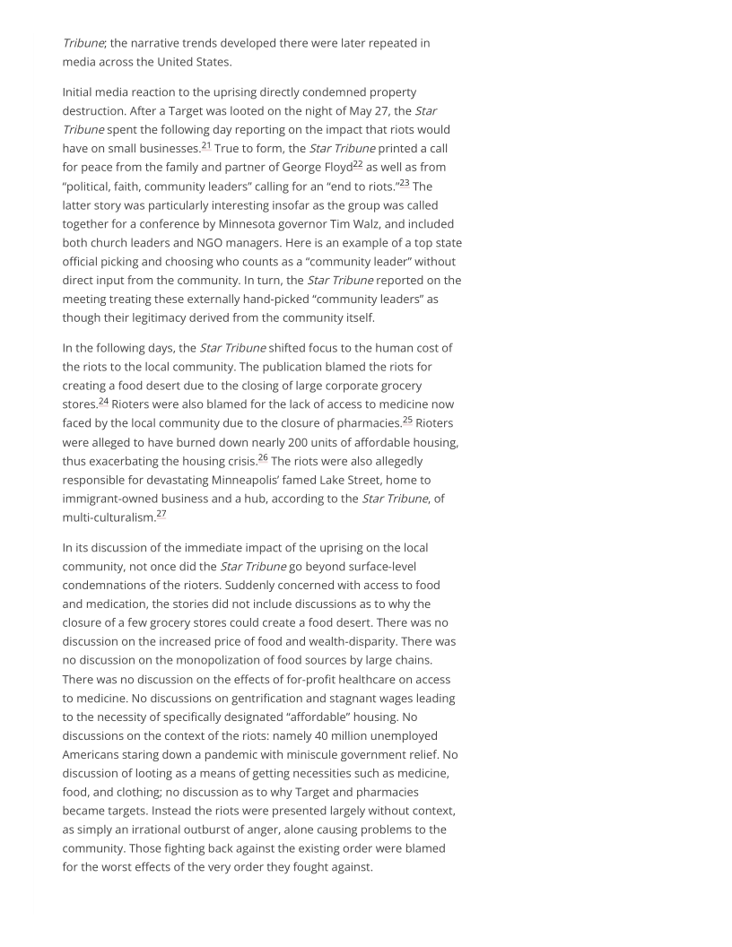 Tribune; the narrative trends developed there were later repeated in
media across the United States.

Initial media reaction to the uprising directly condemned property
destruction. After a Target was looted on the night of May 27, the Star
Tribune spent the following day reporting on the impact that riots would
have on small businesses." True to form, the Star Tribune printed a call
for peace from the family and partner of George Floyd?2 as well as from.
“political, faith, community leaders" calling for an “end to riots."°3 The
latter story was particularly interesting insofar as the group was called
together for a conference by Minnesota governor Tim Walz, and included
both church leaders and NGO managers. Here is an example of a top state
official picking and choosing who counts as a “community leader” without
direct input from the community. In turn, the Star Tribune reported on the
‘meeting treating these externally hand-picked “community leaders” as
though their legitimacy derived from the community itself.

In the following days, the Star Tribune shifted focus to the human cost of
the riots to the local community. The publication blamed the riots for
creating a food desert due to the closing of large corporate grocery
stores.24 Rioters were also blamed for the lack of access to medicine now
faced by the local community due to the closure of pharmacies.?5 Rioters
were alleged to have burned down nearly 200 units of affordable housing,
thus exacerbating the housing crisis.?° The riots were also allegedly
responsible for devastating Minneapolis famed Lake Street, home to
immigrant-owned business and a hub, according to the Star Tribune, of
multi-culturalism.2?

In its discussion of the immediate impact of the uprising on the local
community, not once did the Star Tribune go beyond surface-level
condemnations of the rioters. Suddenly concerned with access to food
and medication, the stories did not include discussions as to why the
closure of a few grocery stores could create a food desert. There was no
discussion on the increased price of food and wealth-disparity. There was
no discussion on the monopolization of food sources by large chains.
‘There was no discussion on the effects of for-profit healthcare on access
to medicine, No discussions on gentrification and stagnant wages leading
to the necessity of specifically designated “affordable” housing. No
discussions on the context of the riots: namely 40 million unemployed
Americans staring down a pandemic with miniscule government relief. No
discussion of looting as a means of getting necessities such as medicine,
food, and clothing; no discussion as to why Target and pharmacies
became targets. Instead the riots were presented largely without context,
as simply an irrational outburst of anger, alone causing problems to the
‘community. Those fighting back against the existing order were blamed
for the worst effects of the very order they fought against.
